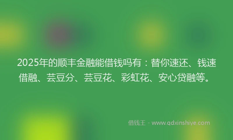2025年的顺丰金融能借钱吗有：替你速还、钱速借融、芸豆分、芸豆花、彩虹花、安心贷融等。
