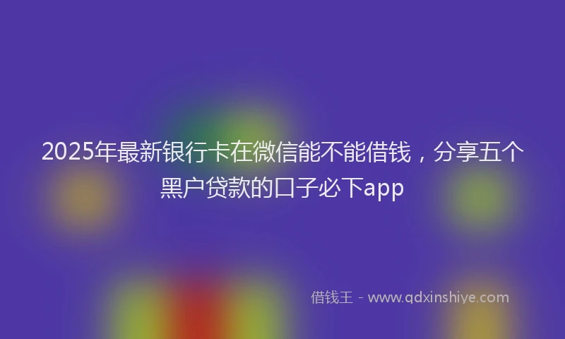 2025年最新银行卡在微信能不能借钱，分享五个黑户贷款的口子必下app