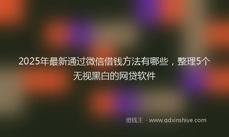2025年最新通过微信借钱方法有哪些，整理5个无视黑白的网贷软件