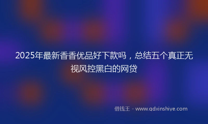 2025年最新香香优品好下款吗，总结五个真正无视风控黑白的网贷