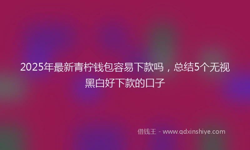 2025年最新青柠钱包容易下款吗，总结5个无视黑白好下款的口子