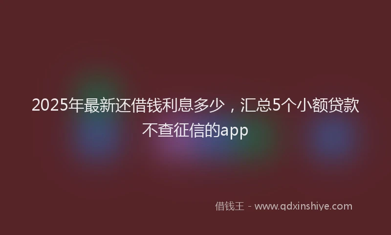 2025年最新还借钱利息多少，汇总5个小额贷款不查征信的app