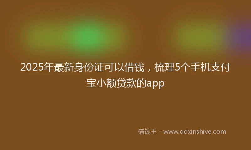 2025年最新身份证可以借钱，梳理5个手机支付宝小额贷款的app