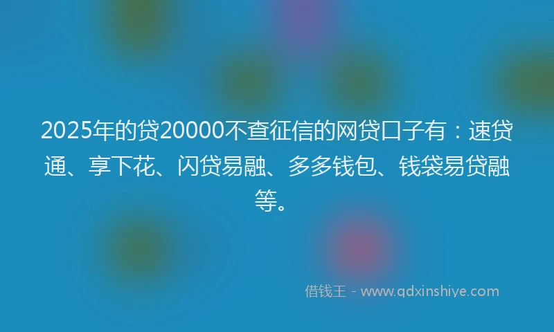 2025年的贷20000不查征信的网贷口子有：速贷通、享下花、闪贷易融、多多钱包、钱袋易贷融等。