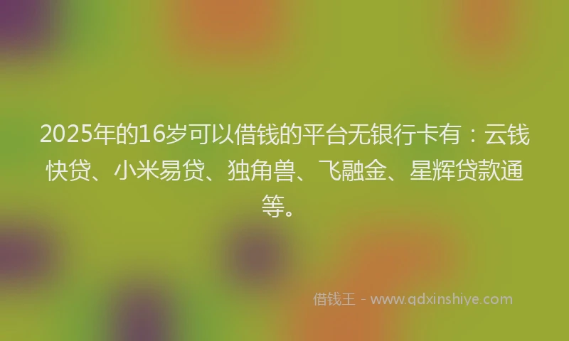 2025年的16岁可以借钱的平台无银行卡有：云钱快贷、小米易贷、独角兽、飞融金、星辉贷款通等。