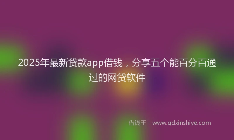 2025年最新贷款app借钱，分享五个能百分百通过的网贷软件