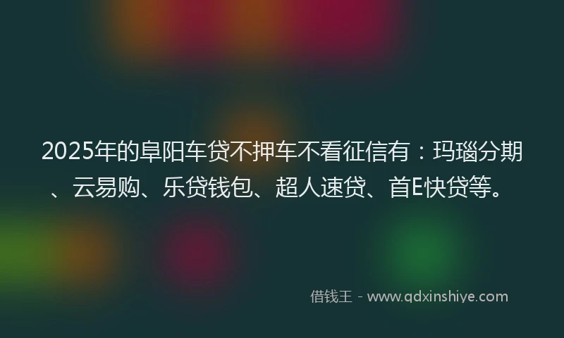 2025年的阜阳车贷不押车不看征信有：玛瑙分期、云易购、乐贷钱包、超人速贷、首E快贷等。