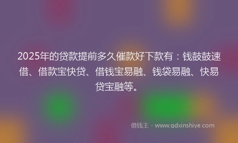 2025年的贷款提前多久催款好下款有：钱鼓鼓速借、借款宝快贷、借钱宝易融、钱袋易融、快易贷宝融等。