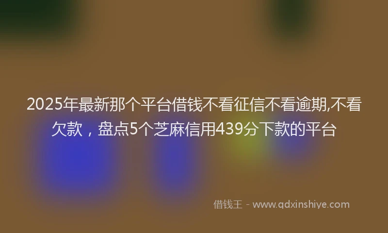 2025年最新那个平台借钱不看征信不看逾期,不看欠款，盘点5个芝麻信用439分下款的平台