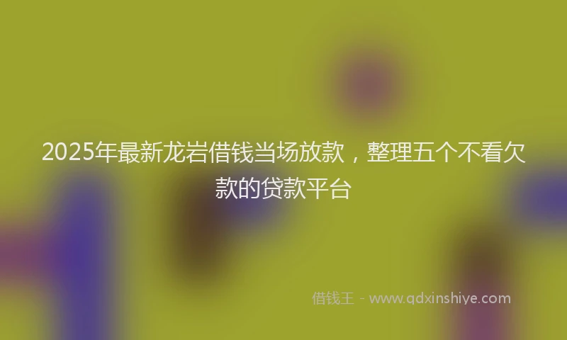 2025年最新龙岩借钱当场放款，整理五个不看欠款的贷款平台