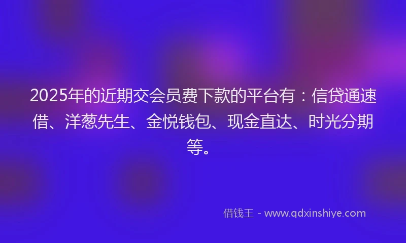 2025年的近期交会员费下款的平台有：信贷通速借、洋葱先生、金悦钱包、现金直达、时光分期等。