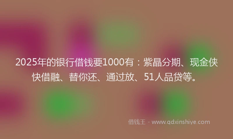2025年的银行借钱要1000有：紫晶分期、现金侠快借融、替你还、通过放、51人品贷等。