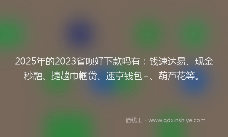 2025年的2023省呗好下款吗有：钱速达易、现金秒融、捷越巾帼贷、速享钱包+、葫芦花等。
