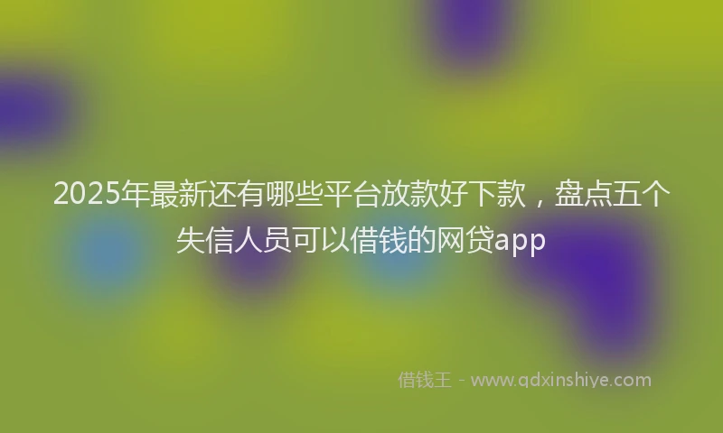 2025年最新还有哪些平台放款好下款，盘点五个失信人员可以借钱的网贷app