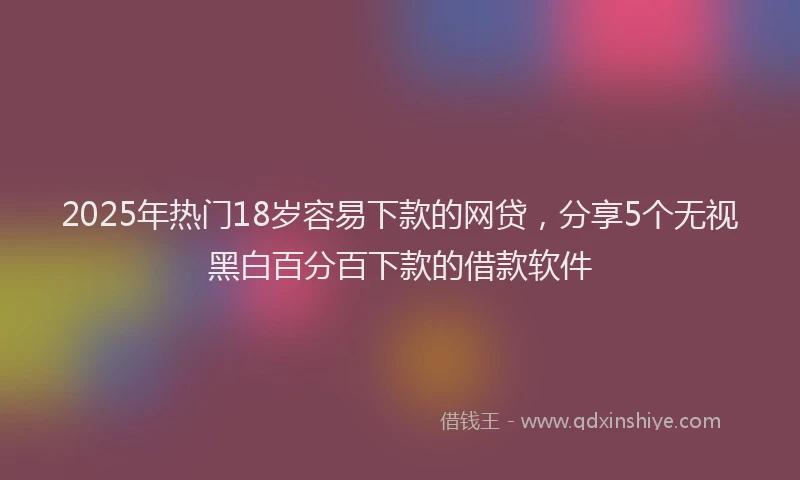 2025年热门18岁容易下款的网贷，分享5个无视黑白百分百下款的借款软件