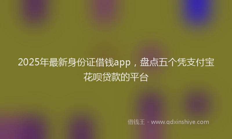 2025年最新身份证借钱app，盘点五个凭支付宝花呗贷款的平台