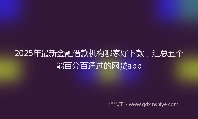 2025年最新金融借款机构哪家好下款，汇总五个能百分百通过的网贷app