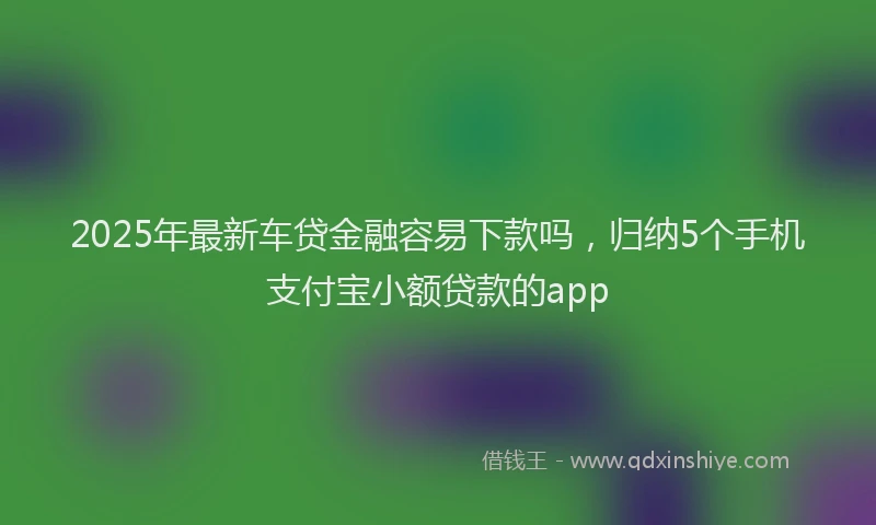 2025年最新车贷金融容易下款吗，归纳5个手机支付宝小额贷款的app