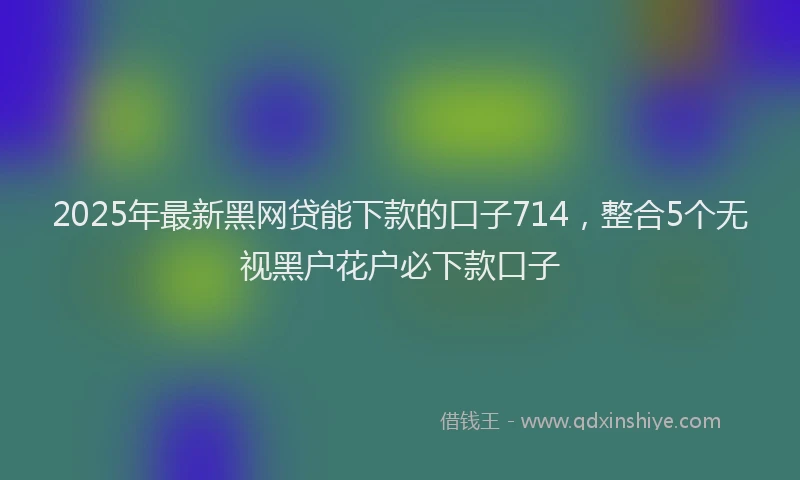 2025年最新黑网贷能下款的口子714，整合5个无视黑户花户必下款口子