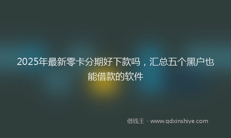 2025年最新零卡分期好下款吗，汇总五个黑户也能借款的软件