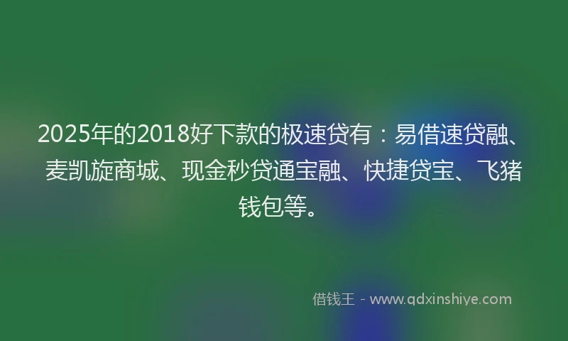 2025年的2018好下款的极速贷有：易借速贷融、麦凯旋商城、现金秒贷通宝融、快捷贷宝、飞猪钱包等。