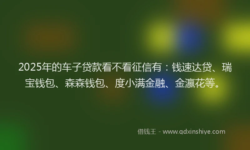 2025年的车子贷款看不看征信有：钱速达贷、瑞宝钱包、森森钱包、度小满金融、金瀛花等。