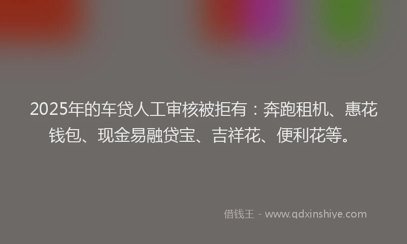 2025年的车贷人工审核被拒有：奔跑租机、惠花钱包、现金易融贷宝、吉祥花、便利花等。