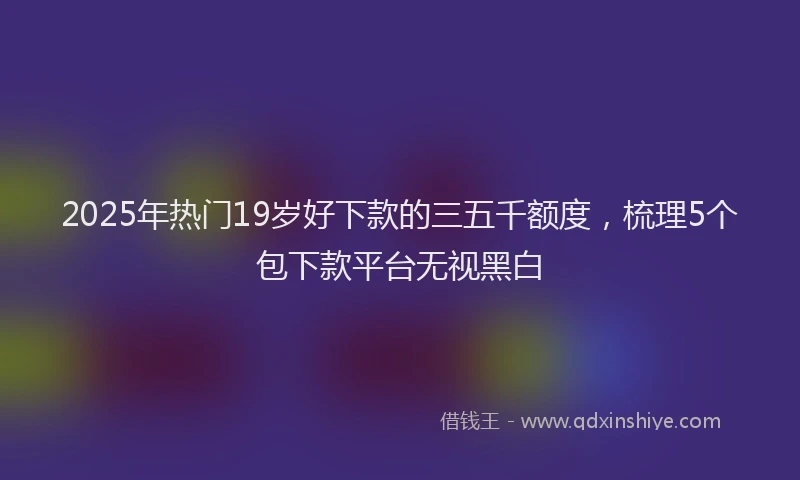 2025年热门19岁好下款的三五千额度，梳理5个包下款平台无视黑白