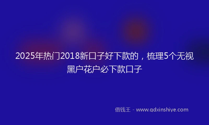 2025年热门2018新口子好下款的，梳理5个无视黑户花户必下款口子