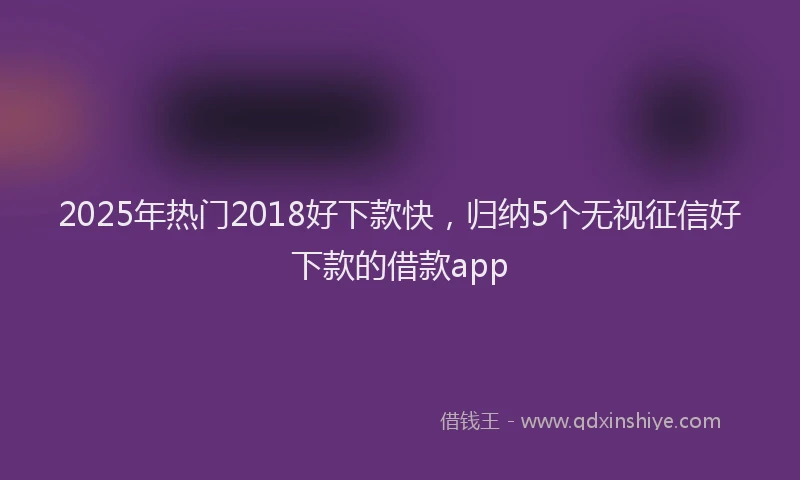 2025年热门2018好下款快，归纳5个无视征信好下款的借款app