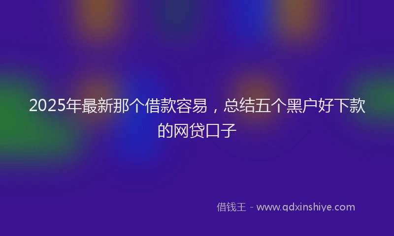 2025年最新那个借款容易，总结五个黑户好下款的网贷口子
