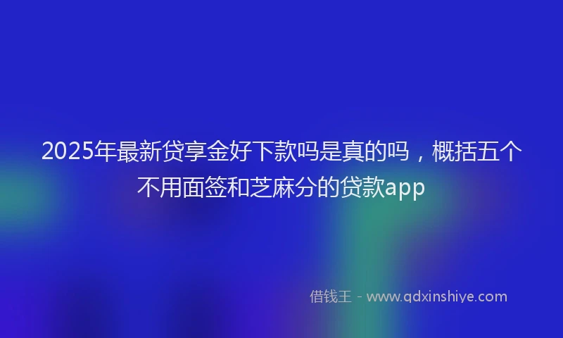 2025年最新贷享金好下款吗是真的吗，概括五个不用面签和芝麻分的贷款app