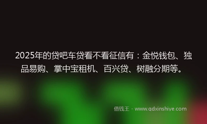2025年的贷吧车贷看不看征信有：金悦钱包、独品易购、掌中宝租机、百兴贷、树融分期等。