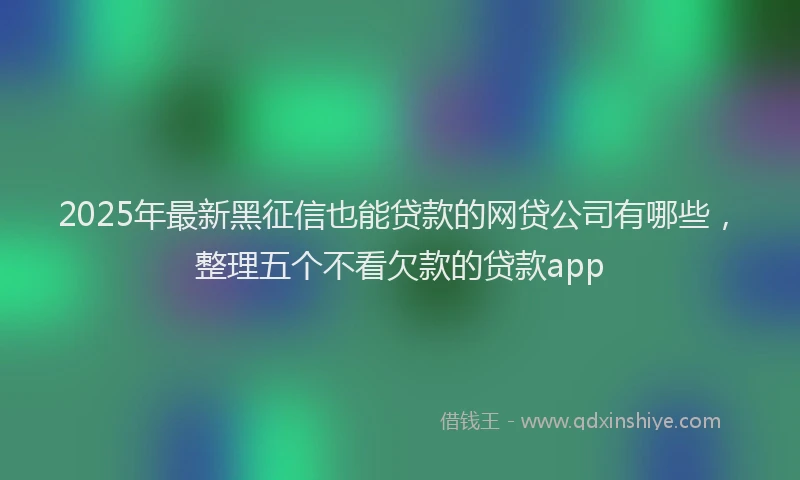 2025年最新黑征信也能贷款的网贷公司有哪些，整理五个不看欠款的贷款app
