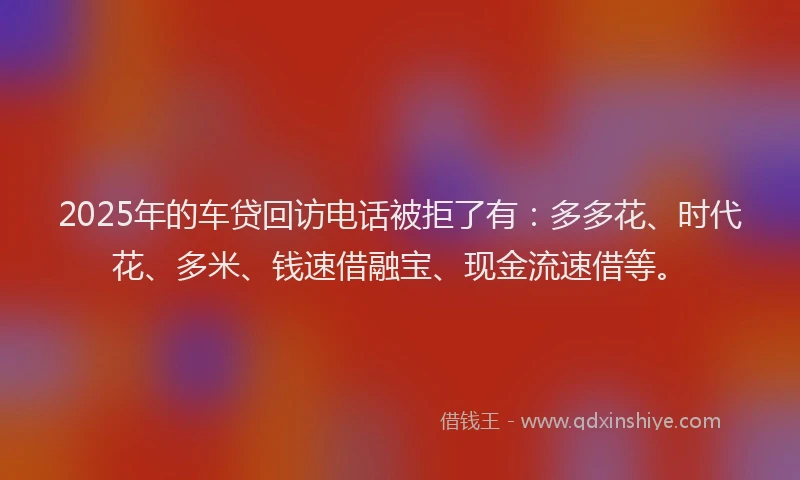 2025年的车贷回访电话被拒了有：多多花、时代花、多米、钱速借融宝、现金流速借等。