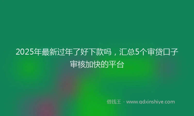 2025年最新过年了好下款吗，汇总5个审贷口子审核加快的平台