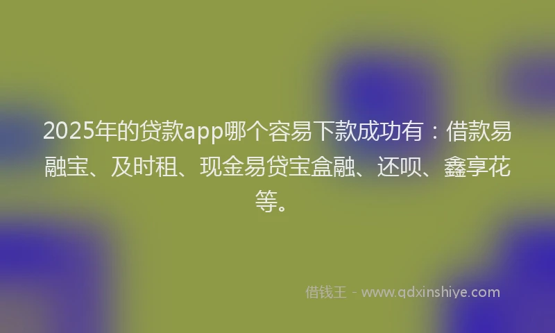 2025年的贷款app哪个容易下款成功有：借款易融宝、及时租、现金易贷宝盒融、还呗、鑫享花等。