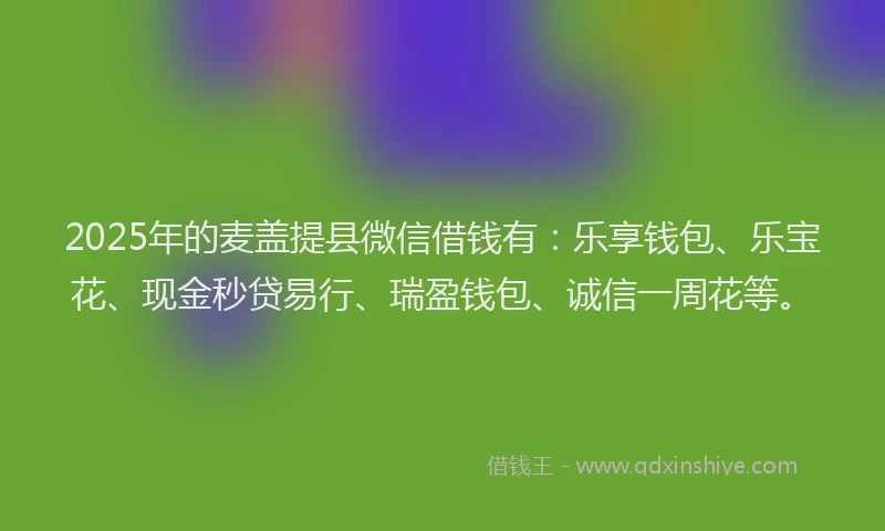 2025年的麦盖提县微信借钱有：乐享钱包、乐宝花、现金秒贷易行、瑞盈钱包、诚信一周花等。