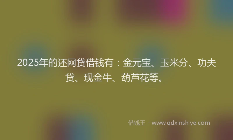 2025年的还网贷借钱有：金元宝、玉米分、功夫贷、现金牛、葫芦花等。