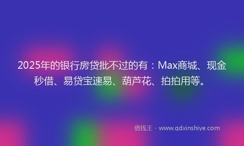 2025年的银行房贷批不过的有：Max商城、现金秒借、易贷宝速易、葫芦花、拍拍用等。