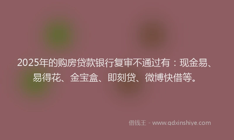 2025年的购房贷款银行复审不通过有：现金易、易得花、金宝盒、即刻贷、微博快借等。