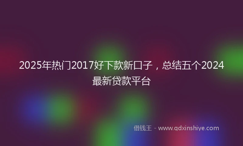 2025年热门2017好下款新口子，总结五个2024最新贷款平台