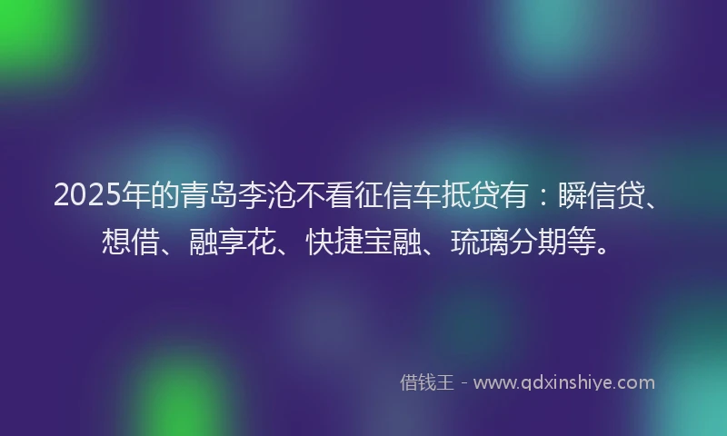 2025年的青岛李沧不看征信车抵贷有：瞬信贷、想借、融享花、快捷宝融、琉璃分期等。