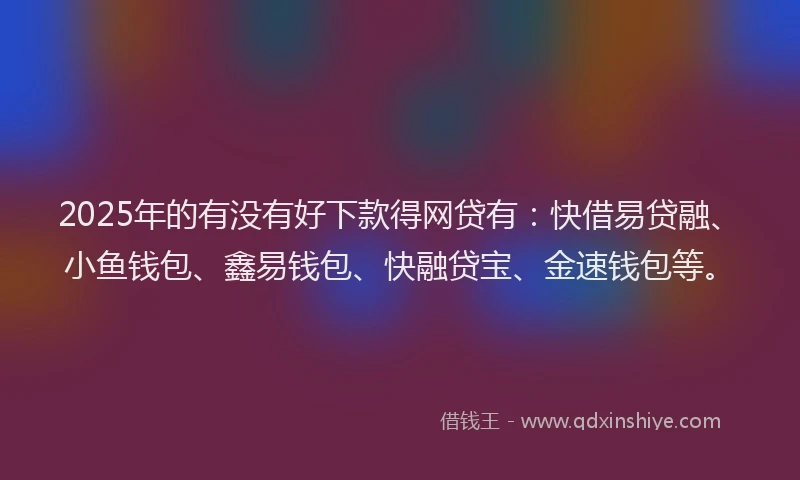 2025年的有没有好下款得网贷有：快借易贷融、小鱼钱包、鑫易钱包、快融贷宝、金速钱包等。