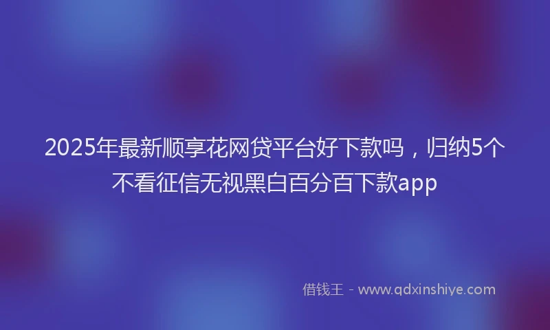 2025年最新顺享花网贷平台好下款吗，归纳5个不看征信无视黑白百分百下款app