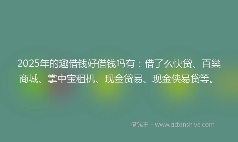 2025年的趣借钱好借钱吗有：借了么快贷、百樂商城、掌中宝租机、现金贷易、现金侠易贷等。