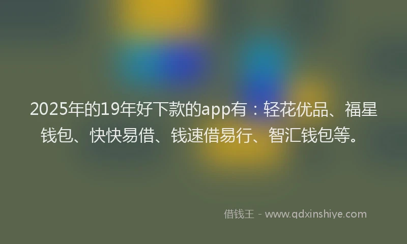2025年的19年好下款的app有：轻花优品、福星钱包、快快易借、钱速借易行、智汇钱包等。
