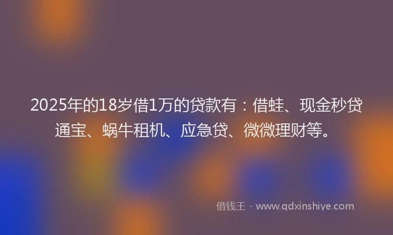 2025年的18岁借1万的贷款有：借蛙、现金秒贷通宝、蜗牛租机、应急贷、微微理财等。
