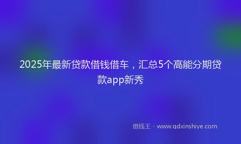 2025年最新贷款借钱借车，汇总5个高能分期贷款app新秀