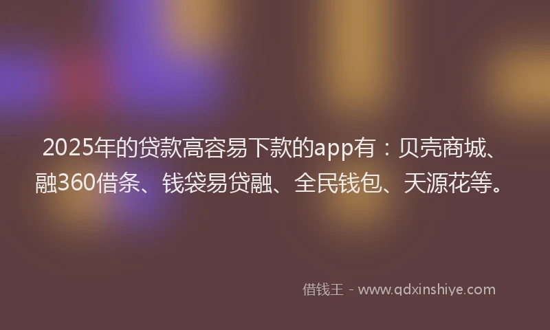 2025年的贷款高容易下款的app有：贝壳商城、融360借条、钱袋易贷融、全民钱包、天源花等。